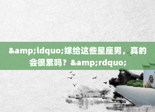 &ldquo;嫁给这些星座男，真的会很累吗？&rdquo;