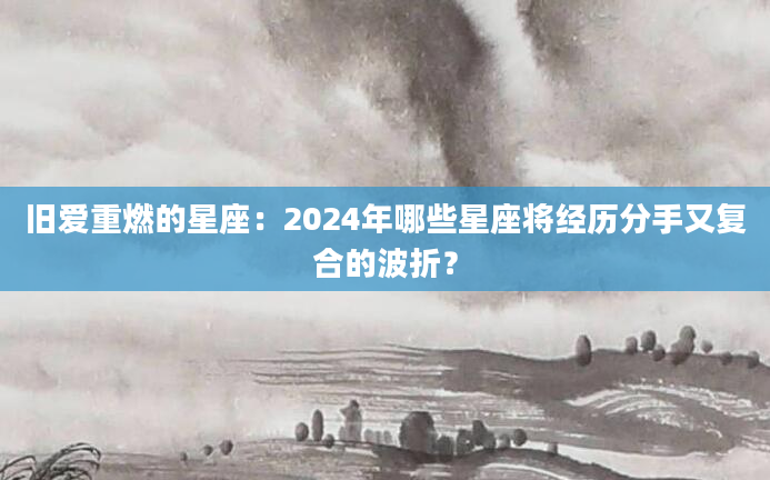 旧爱重燃的星座：2024年哪些星座将经历分手又复合的波折？