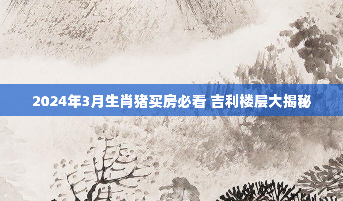 2024年3月生肖猪买房必看 吉利楼层大揭秘