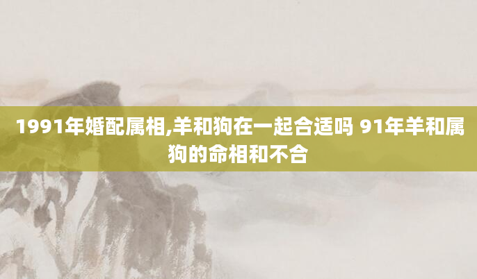 1991年婚配属相,羊和狗在一起合适吗 91年羊和属狗的命相和不合