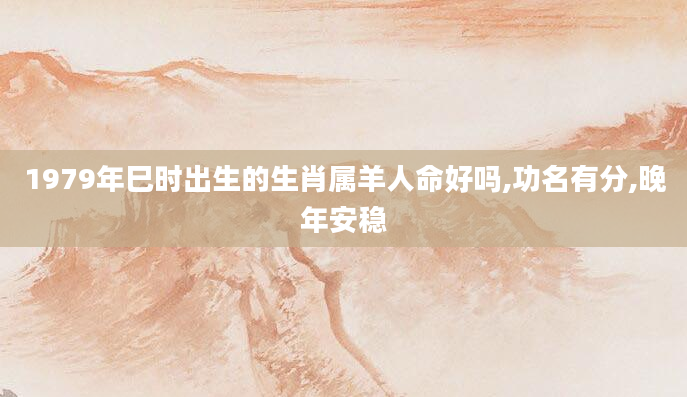 1979年巳时出生的生肖属羊人命好吗,功名有分,晚年安稳
