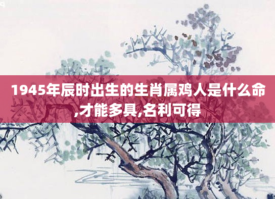 1945年辰时出生的生肖属鸡人是什么命,才能多具,名利可得
