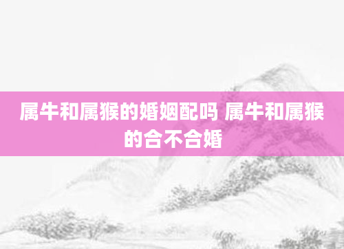 属牛和属猴的婚姻配吗 属牛和属猴的合不合婚