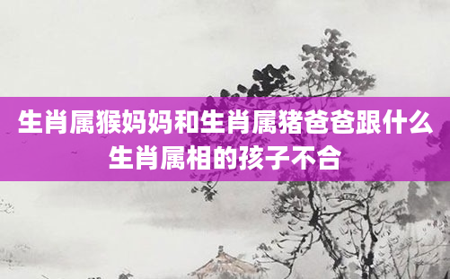 生肖属猴妈妈和生肖属猪爸爸跟什么生肖属相的孩子不合
