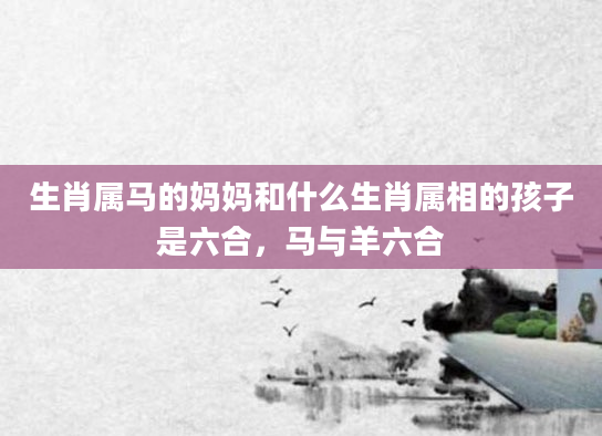 生肖属马的妈妈和什么生肖属相的孩子是六合，马与羊六合