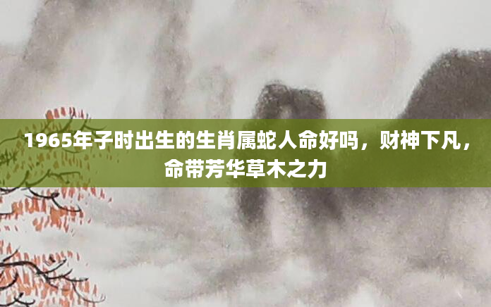 1965年子时出生的生肖属蛇人命好吗，财神下凡，命带芳华草木之力