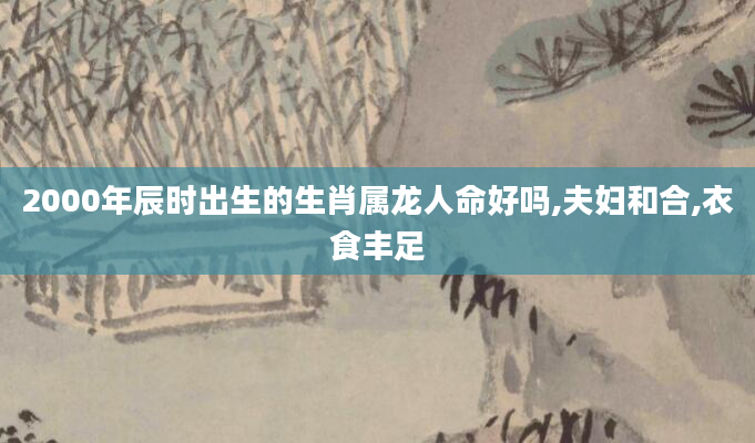 2000年辰时出生的生肖属龙人命好吗,夫妇和合,衣食丰足