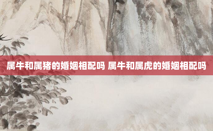 属牛和属猪的婚姻相配吗 属牛和属虎的婚姻相配吗