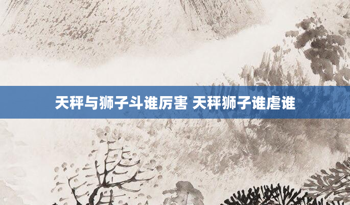 天秤与狮子斗谁厉害 天秤狮子谁虐谁