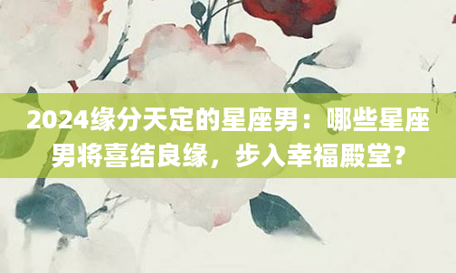 2024缘分天定的星座男：哪些星座男将喜结良缘，步入幸福殿堂？