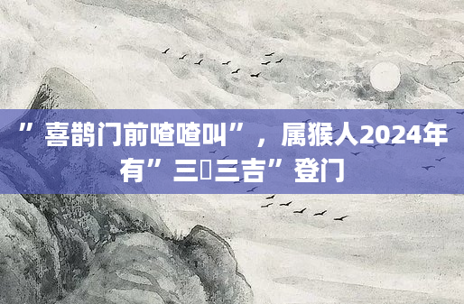 ”喜鹊门前喳喳叫”，属猴人2024年有”三囍三吉”登门