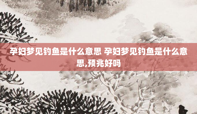 孕妇梦见钓鱼是什么意思 孕妇梦见钓鱼是什么意思,预兆好吗