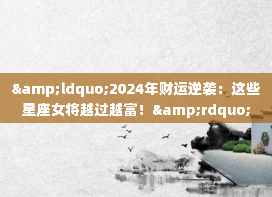 &ldquo;2024年财运逆袭：这些星座女将越过越富！&rdquo;