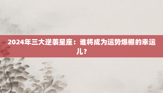 2024年三大逆袭星座：谁将成为运势爆棚的幸运儿？