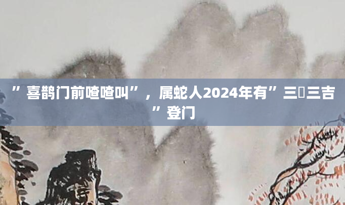 ”喜鹊门前喳喳叫”，属蛇人2024年有”三囍三吉”登门