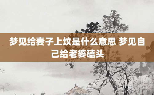 梦见给妻子上坟是什么意思 梦见自己给老婆磕头