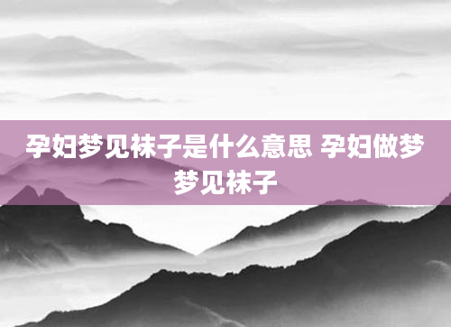 孕妇梦见袜子是什么意思 孕妇做梦梦见袜子