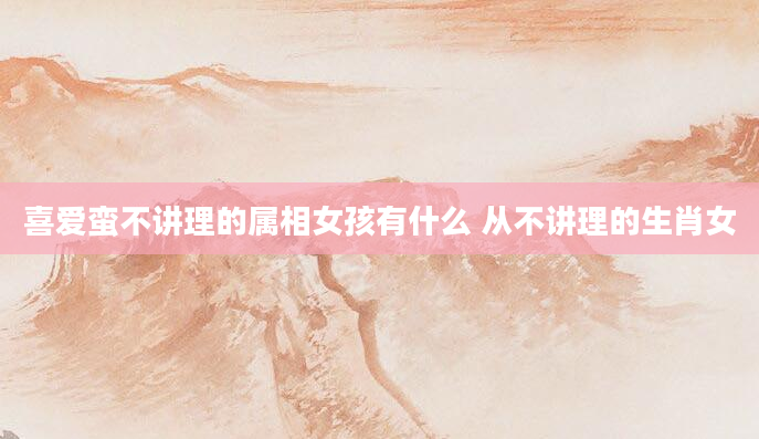 喜爱蛮不讲理的属相女孩有什么 从不讲理的生肖女