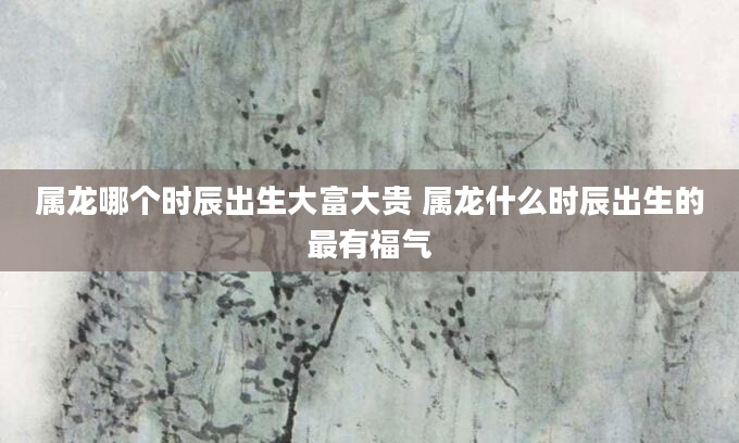 属龙哪个时辰出生大富大贵 属龙什么时辰出生的最有福气