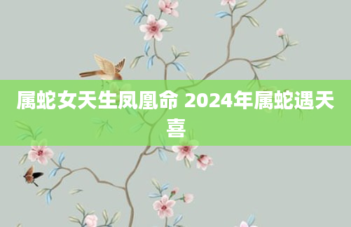 属蛇女天生凤凰命 2024年属蛇遇天喜