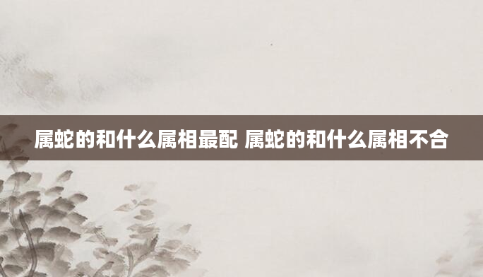 属蛇的和什么属相最配 属蛇的和什么属相不合