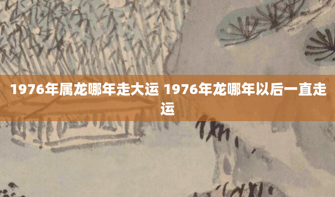 1976年属龙哪年走大运 1976年龙哪年以后一直走运