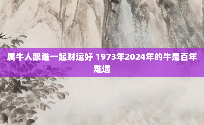 属牛人跟谁一起财运好 1973年2024年的牛是百年难遇