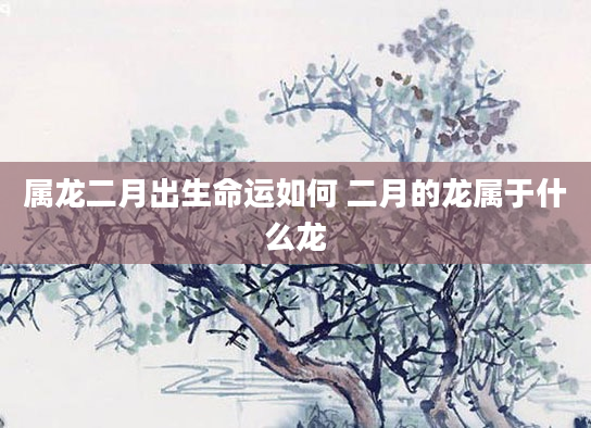 属龙二月出生命运如何 二月的龙属于什么龙