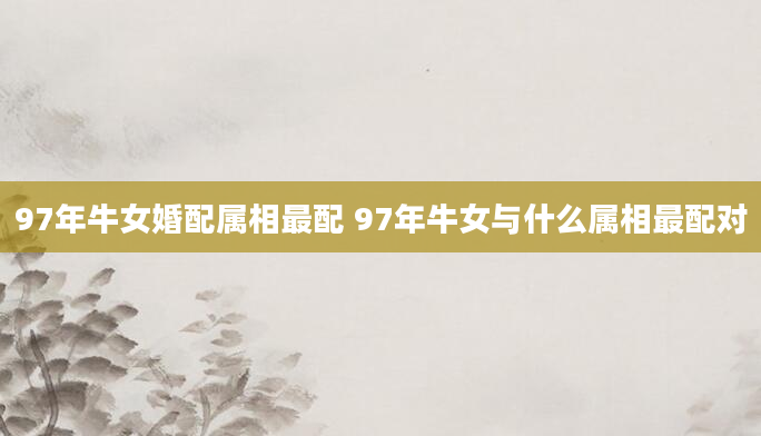 97年牛女婚配属相最配 97年牛女与什么属相最配对