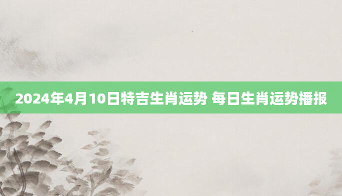 2024年4月10日特吉生肖运势 每日生肖运势播报