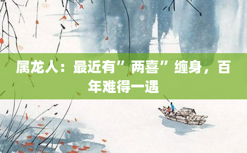 属龙人：最近有”两喜”缠身，百年难得一遇