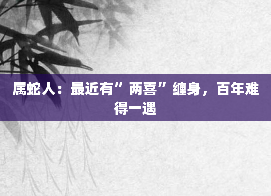 属蛇人：最近有”两喜”缠身，百年难得一遇
