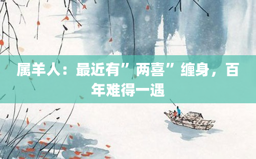 属羊人：最近有”两喜”缠身，百年难得一遇
