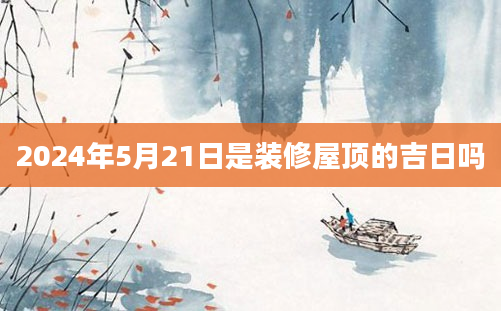 2024年5月21日是装修屋顶的吉日吗