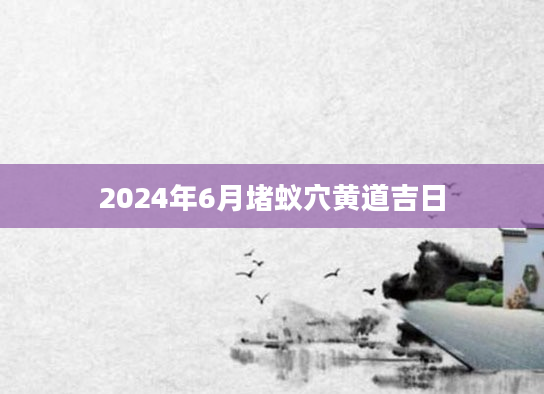 2024年6月堵蚁穴黄道吉日