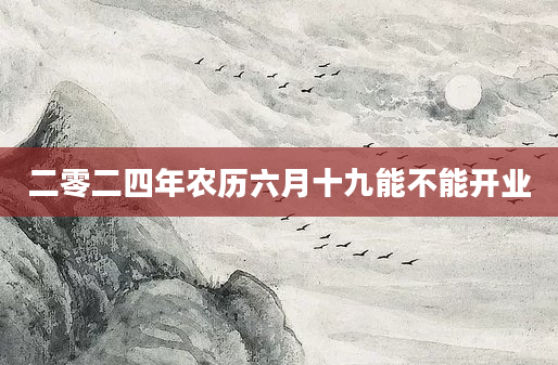 二零二四年农历六月十九能不能开业