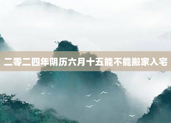 二零二四年阴历六月十五能不能搬家入宅