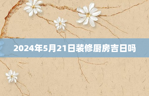 2024年5月21日装修厨房吉日吗