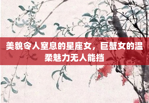 美貌令人窒息的星座女，巨蟹女的温柔魅力无人能挡