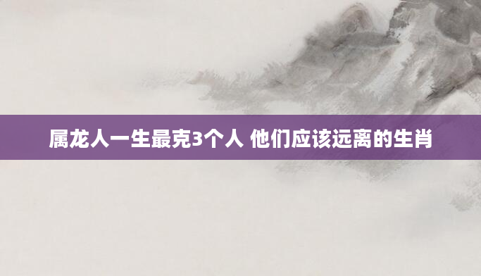属龙人一生最克3个人 他们应该远离的生肖
