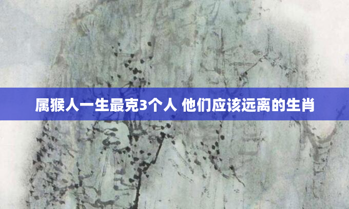 属猴人一生最克3个人 他们应该远离的生肖