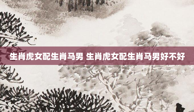 生肖虎女配生肖马男 生肖虎女配生肖马男好不好