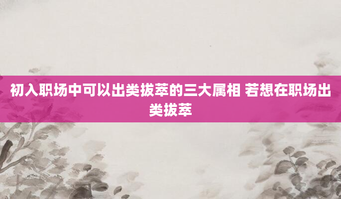 初入职场中可以出类拔萃的三大属相 若想在职场出类拔萃