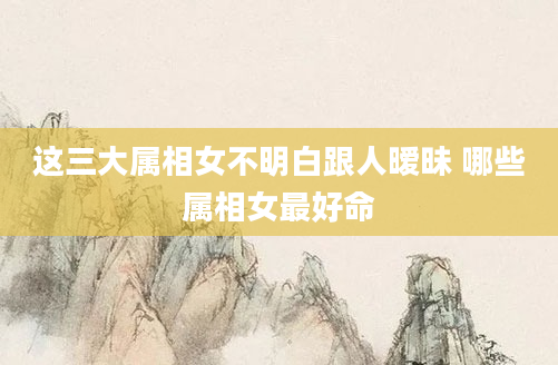 这三大属相女不明白跟人暧昧 哪些属相女最好命