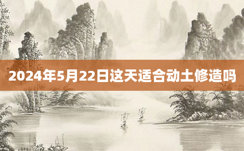 2024年5月22日这天适合动土修造吗