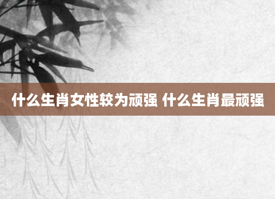 什么生肖女性较为顽强 什么生肖最顽强
