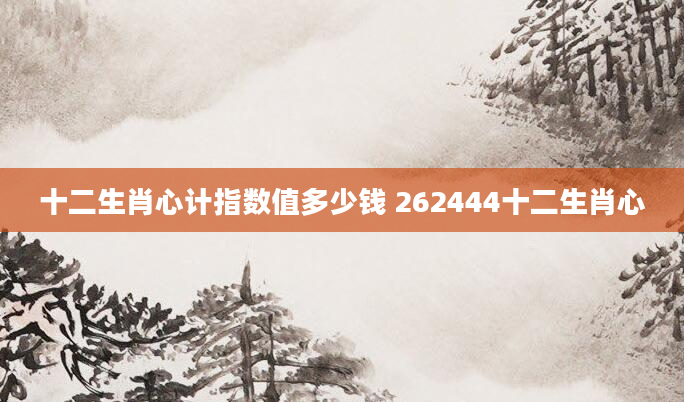 十二生肖心计指数值多少钱 262444十二生肖心