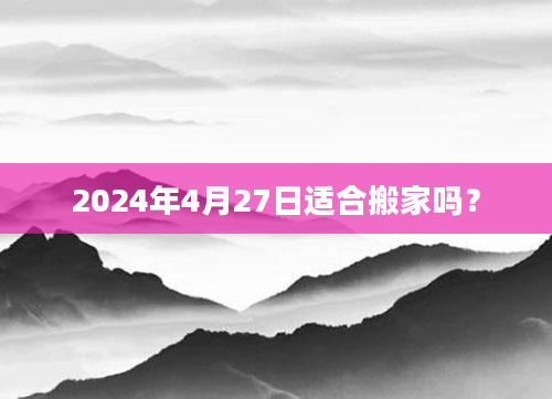 2024年4月27日适合搬家吗？