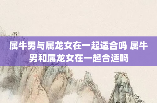属牛男与属龙女在一起适合吗 属牛男和属龙女在一起合适吗