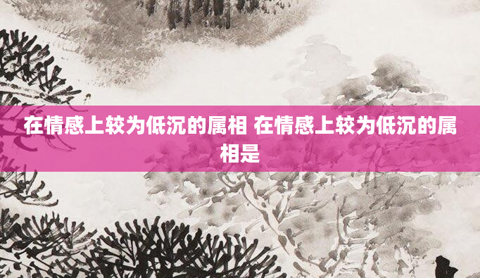 在情感上较为低沉的属相 在情感上较为低沉的属相是